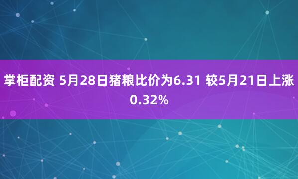 掌柜配资 5月28日猪粮比价为6.31 较5月21日上涨0.32%
