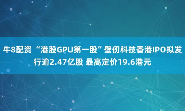 牛8配资 “港股GPU第一股”壁仞科技香港IPO拟发行逾2.47亿股 最高定价19.6港元