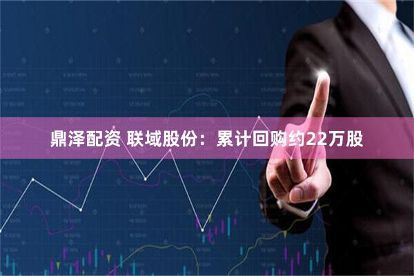 鼎泽配资 联域股份：累计回购约22万股