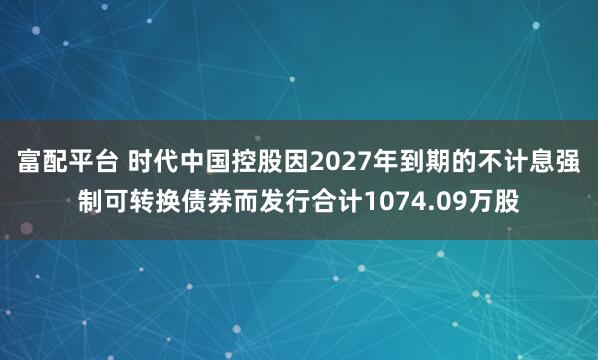 富配平台 时代中国控股因2027年到期的不计息强制可转换债券而发行合计1074.09万股