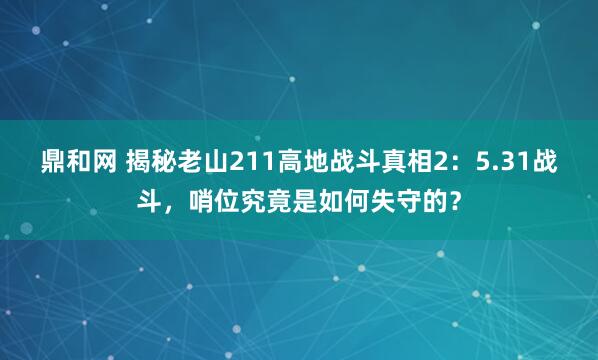鼎和网 揭秘老山211高地战斗真相2：5.31战斗，哨位究竟是如何失守的？