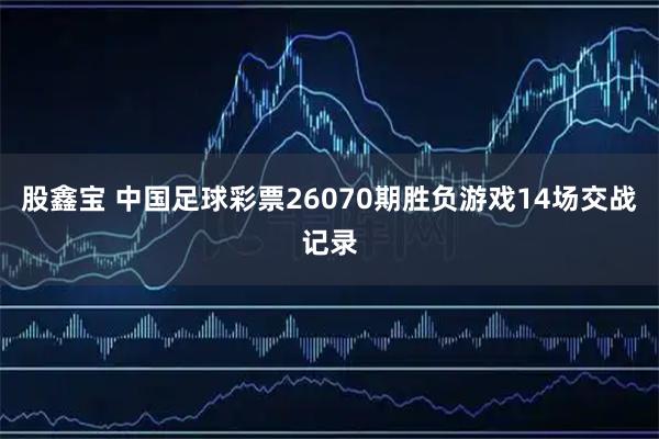 股鑫宝 中国足球彩票26070期胜负游戏14场交战记录